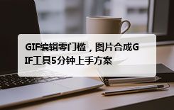 GIF编辑零门槛，图片合成GIF工具5分钟上手方案