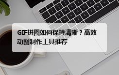 GIF拼图如何保持清晰？高效动图制作工具推荐