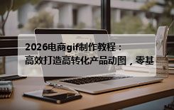 2026电商gif制作教程：高效打造高转化产品动图，零基础也能会