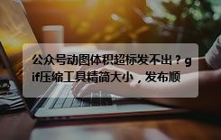 公众号动图体积超标发不出？gif压缩工具精简大小，发布顺畅不闪退